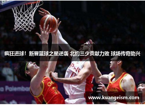 疯狂进球！新晋篮球之星逆袭 北约三少贡献力败 球场传奇助兴
